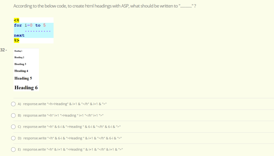 According to the below code, to create html headings with ASP, what should be written to ".
.."?
for i=0 to 5
next
32 -
Headiag!
Heading:
Heading 3
Heading 4
Heading 5
Heading 6
A) response.write "<h>Heading" & i+1 & "</h" & i+1 & ">"
B) response.write "<h" i+1 ">Heading " i+1 "</h" i+1 ">"
C) response.write "<h" & 6-i & ">Heading " & 6-1 & "</h" & 6-i & ">"
D) response.write "<h" & 6-i & ">Heading " & i+1 & "</h" & 6-i & ">"
E) response.write "<h" & I+1 & ">Heading " & i+1 & "</h" & +1 & ">"
