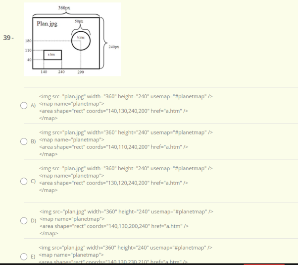 360px
Plan.jpg
Sops
39-
180
240ps
110
40
140
240
290
<img src="plan.jpg" width="360" height="240" usemap="#planetmap" />
A) <map name="planetmap">
<area shape="rect" coords="140,130,240,200" href="a.htm" />
</map>
<img src="plan.jpg" width="360" height="240" usemap="#planetmap" />
B) <map name="planetmap">
<area shape="rect" coords="140,110,240,200" href="a.htm" />
</map>
<img src="plan.jpg" width="360" height="240" usemap="#planetmap" />
<map name="planetmap">
<area shape="rect" coords="130,120,240,200" href="a.htm" />
</map>
<img src="plan.jpg" width="360" height="240" usemap="#planetmap" />
D) <map name="planetmap">
<area shape="rect" coords="140,130,200,240" href="a.htm" />
</map>
<img src="plan.jpg" width="360" height="240" usemap="#planetmap" />
E) <map name="planetmap">
sarea shane="rect" coords="140 130 230 210" bref=la htm"
