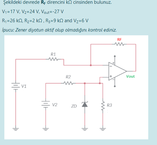 Şekildeki devrede Rp direncini k2 cinsinden bulunuz.
V1=17 V, V2=24 V, Vout=-27 V
R;=26 k2, R2=2 k2 , R3=9 kN and Vz=6 V
ipucu: Zener diyotun aktif olup olmadığını kontrol ediniz.
RF
R1
R2
Vout
V1
V2
ZD
R3
두
