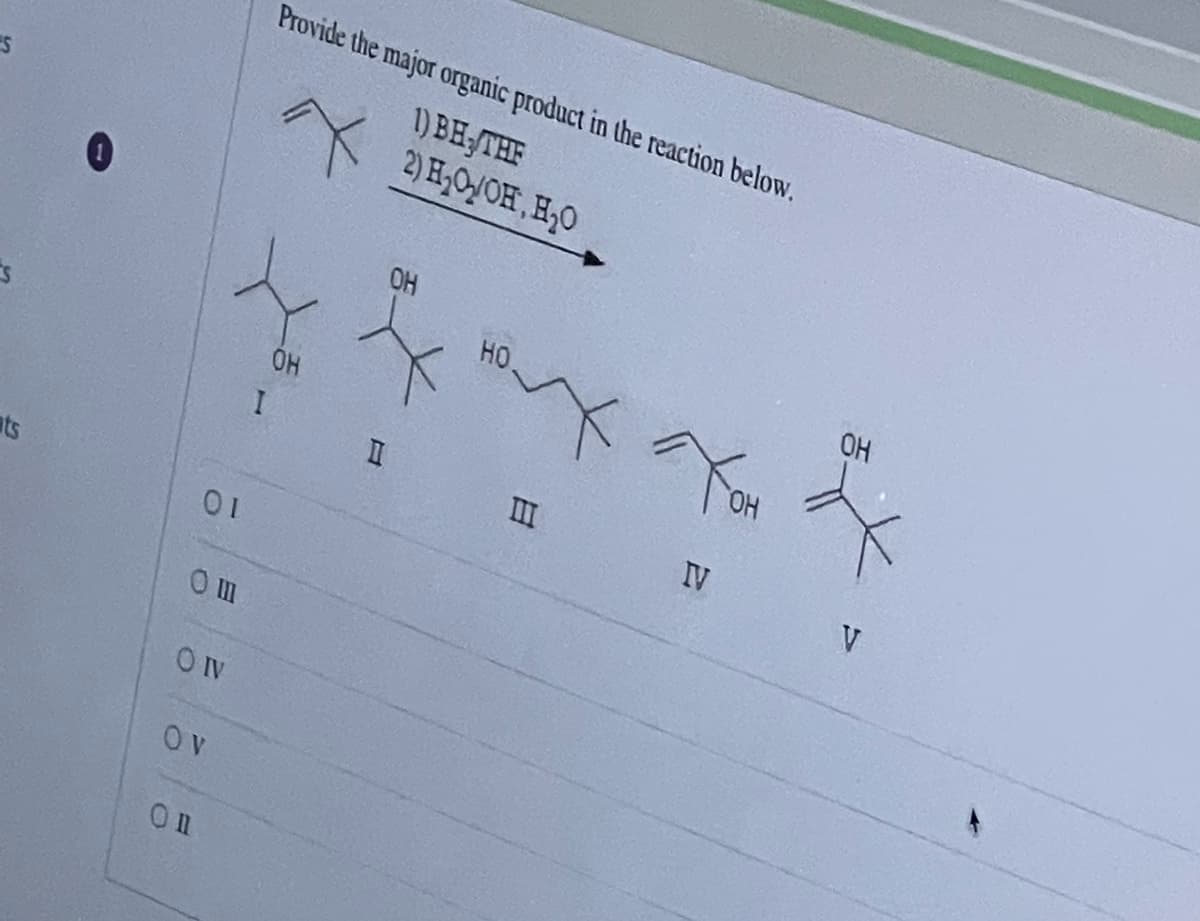 S
ats
01
Om
OIV
OV
Onl
I
Provide the major organic product in the reaction below.
1) BH, THE
2) H₂O/OH, H₂O
OH
II
OH
HO.
x
III
IV
ГОН
OH
V