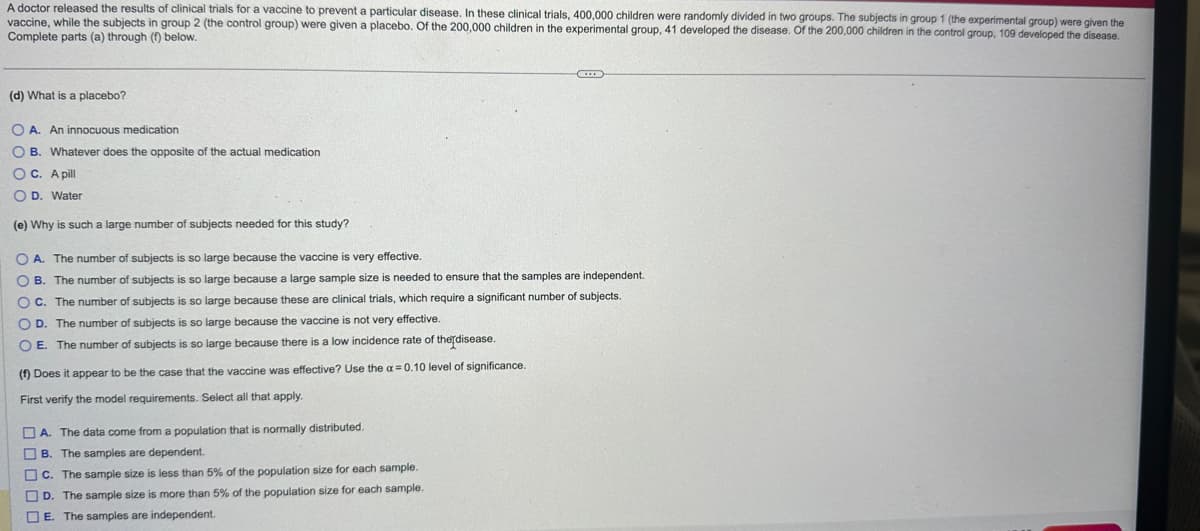 A doctor released the results of clinical trials for a vaccine to prevent a particular disease. In these clinical trials, 400,000 children were randomly divided in two groups. The subjects in group 1 (the experimental group) were given the
vaccine, while the subjects in group 2 (the control group) were given a placebo. Of the 200,000 children in the experimental group, 41 developed the disease. Of the 200,000 children in the control group, 109 developed the disease.
Complete parts (a) through (f) below.
(d) What is a placebo?
OA. An innocuous medication
OB. Whatever does the opposite of the actual medication
OC. A pill
OD. Water
(e) Why is such a large number of subjects needed for this study?
OA. The number of subjects is so large because the vaccine is very effective.
OB. The number of subjects is so large because a large sample size is needed to ensure that the samples are independent.
OC. The number of subjects is so large because these are clinical trials, which require a significant number of subjects.
O D. The number of subjects is so large because the vaccine is not very effective.
O E. The number of subjects is so large because there is a low incidence rate of the disease.
(f) Does it appear to be the case that the vaccine was effective? Use the a= 0.10 level of significance.
First verify the model requirements. Select all that apply.
A. The data come from a population that is normally distributed.
B. The samples are dependent.
C. The sample size is less than 5% of the population size for each sample.
D. The sample size is more than 5% of the population size for each sample.
E. The samples are independent.