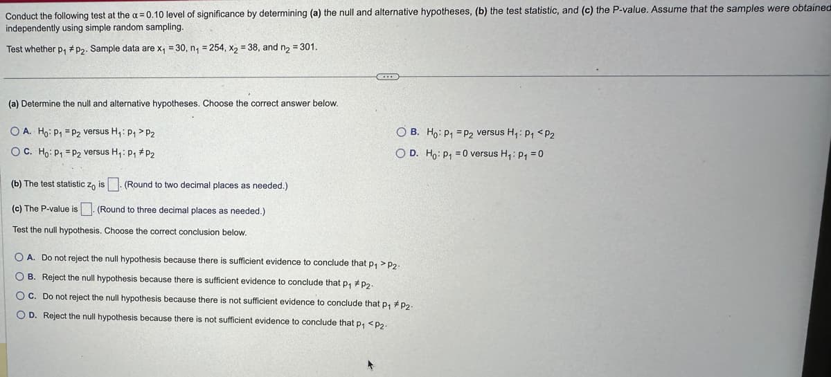 Conduct the following test at the x = 0.10 level of significance by determining (a) the null and alternative hypotheses, (b) the test statistic, and (c) the P-value. Assume that the samples were obtained
independently using simple random sampling.
Test whether p₁ #P2. Sample data are x₁ =30, n₁ = 254, x2 = 38, and n₂ = 301.
(a) Determine the null and alternative hypotheses. Choose the correct answer below.
OA. Ho: P₁ P2 versus H₁: P₁ > P2
OC. Ho: P₁ P₂ versus H₁: P₁ P2
(b) The test statistic zo is. (Round to two decimal places as needed.)
(c) The P-value is
(Round to three decimal places as needed.)
Test the null hypothesis. Choose the correct conclusion below.
C...
O B. Ho: P1 P2 versus H₁: P₁ <P2
O D. Ho: P₁0 versus H₁: P₁ = 0
O A. Do not reject the null hypothesis because there is sufficient evidence to conclude that p₁>P2-
OB. Reject the null hypothesis because there is sufficient evidence to conclude that p₁ #P₂2-
OC. Do not reject the null hypothesis because there is not sufficient evidence to conclude that p₁ #P₂-
OD. Reject the null hypothesis because there is not sufficient evidence to conclude that p₁ <P2.