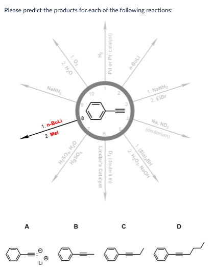 Please predict the products for each of the following reactions:
1.0₂
2. H₂O
NaNH,
10
1. n-BuLi
2. Mel
H₂SO₁₂, H₂O
HgSO4
TH
Pd or Pt (catalyst)
Lindlar's Catalyst
D₂ (deuterium)
n-BuLi
1. NaNH
Na, ND
(deuterium)
2. H₂O₂, NaOH
1. (Sia),BH
D
A
B