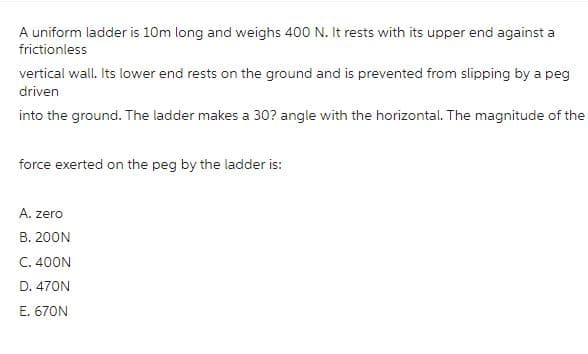 A uniform ladder is 10m long and weighs 400 N. It rests with its upper end against a
frictionless
vertical wall. Its lower end rests on the ground and is prevented from slipping by a peg
driven
into the ground. The ladder makes a 30? angle with the horizontal. The magnitude of the
force exerted on the peg by the ladder is:
A. zero
B. 200N
C. 400N
D. 470N
E. 670N