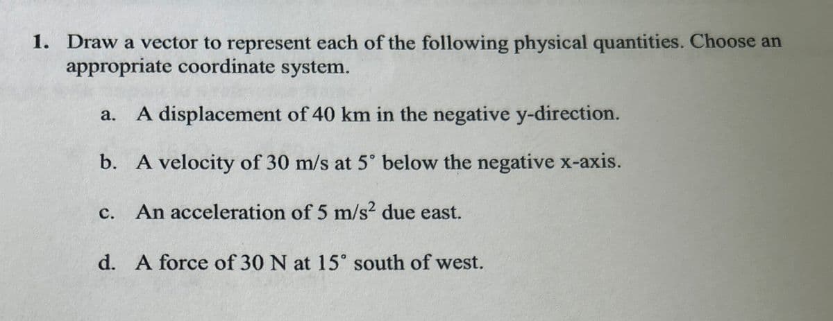 1. Draw a vector to represent each of the following physical quantities. Choose an
appropriate coordinate system.
a. A displacement of 40 km in the negative y-direction.
b. A velocity of 30 m/s at 5° below the negative x-axis.
C.
An acceleration of 5 m/s² due east.
d. A force of 30 N at 15° south of west.