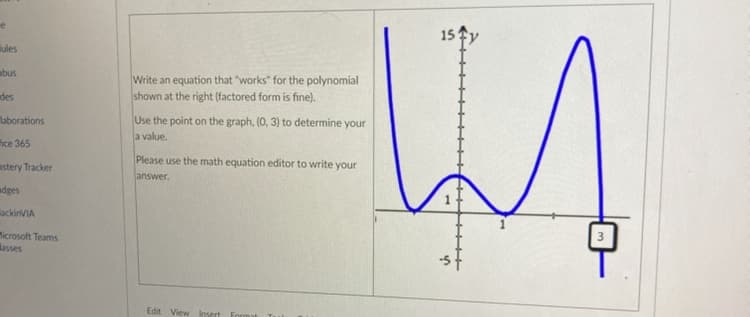 e
lules
abus
des
laborations
fice 365
astery Tracker
dges
lackinVIA
Microsoft Teams
asses
Write an equation that "works" for the polynomial
shown at the right (factored form is fine).
Use the point on the graph, (0, 3) to determine your
a value.
Please use the math equation editor to write your
answer.
Edit View Insert Format
15
s
+++++
3