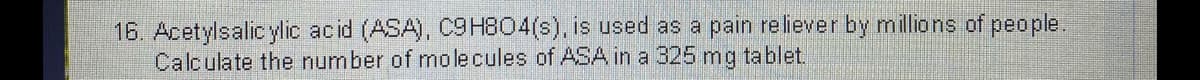 16. Acetylsalic ylic acid (ASA), C9H804(s), is used as a pain reliever by millions of people.
Calculate the number of molecules of ASA in a 325 mg tablet.
