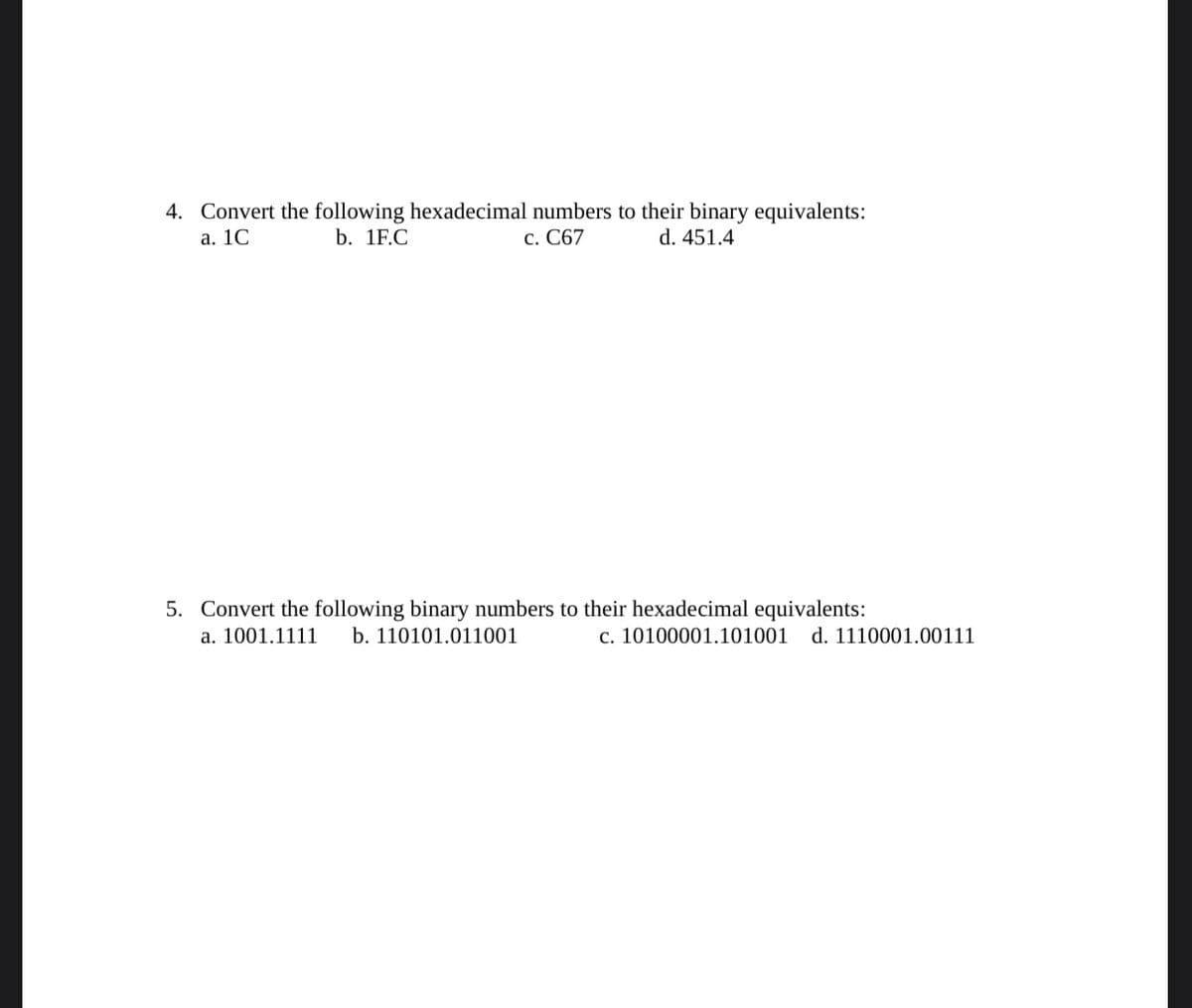 4. Convert the following hexadecimal numbers to their binary equivalents:
a. 1C
b. 1F.C
C. C67
d. 451.4
5. Convert the following binary numbers to their hexadecimal equivalents:
a. 1001.1111 b. 110101.011001
c. 10100001.101001 d. 1110001.00111