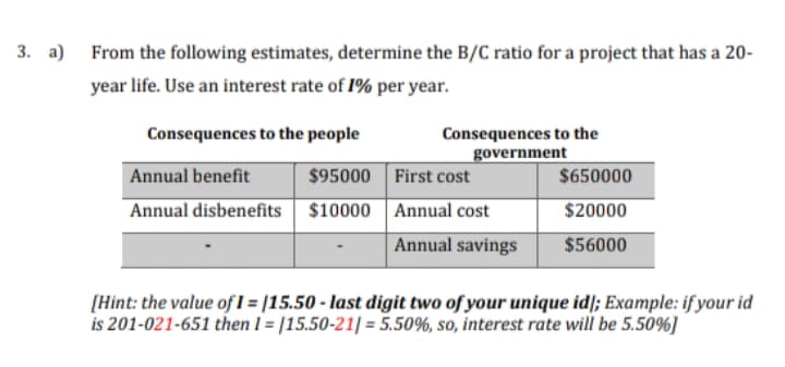 3. a) From the following estimates, determine the B/C ratio for a project that has a 20-
year life. Use an interest rate of 1% per year.
Consequences to the
government
Consequences to the people
Annual benefit
$95000
First cost
$650000
Annual disbenefits $10000
Annual cost
$20000
Annual savings
$56000
[Hint: the value of I = |15.50 - last digit two of your unique id/; Example: if your id
is 201-021-651 then I = |15.50-21| = 5.50%, so, interest rate will be 5.50%]
