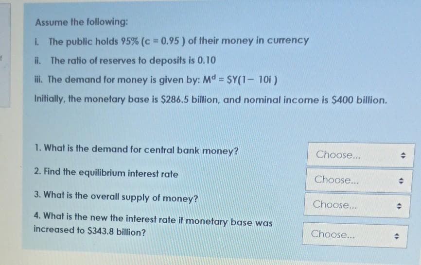 Assume the following:
i. The public holds 95% (c 0.95) of their money in currency
ii. The ratio of reserves to deposits is 0.10
ii. The demand for money is given by: Md = $Y(1- 10i)
Initially, the monetary base is $286.5 billion, and nominal income is $400 billion.
1. What is the demand for central bank money?
Choose...
2. Find the equilibrium interest rate
Choose...
3. What is the overall supply of money?
Choose...
4. What is the new the interest rate if monetary base waS
increased to $343.8 billion?
Choose...
