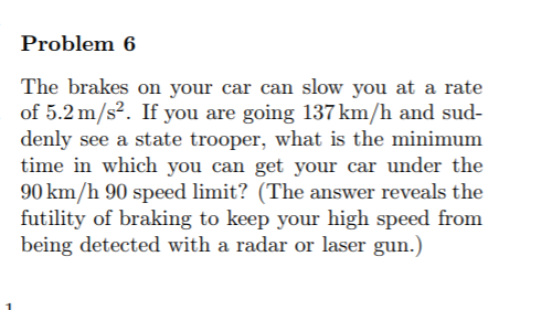 Problem 6
The brakes on your car can slow you at a rate
of 5.2 m/s². If you are going 137 km/h and sud-
denly see a state trooper, what is the minimum
time in which you can get your car under the
90 km/h 90 speed limit? (The answer reveals the
futility of braking to keep your high speed from
being detected with a radar or laser gun.)
