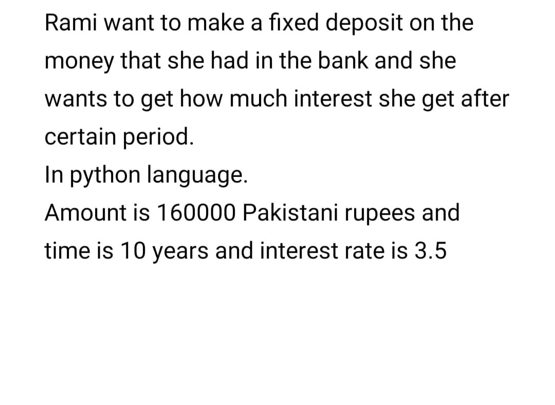 Rami want to make a fixed deposit on the
money that she had in the bank and she
wants to get how much interest she get after
certain period.
In python language.
Amount is 160000 Pakistani rupees and
time is 10 years and interest rate is 3.5
