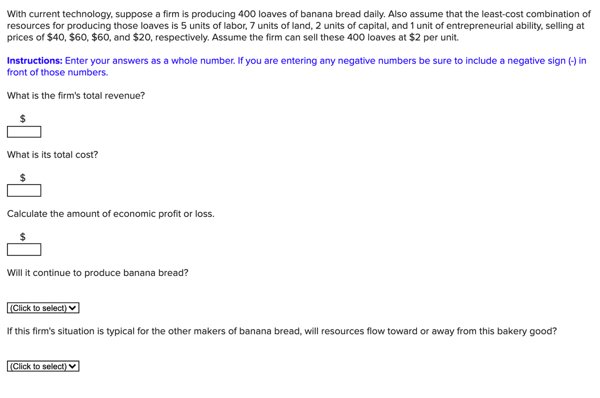 With current technology, suppose a firm is producing 400 loaves of banana bread daily. Also assume that the least-cost combination of
resources for producing those loaves is 5 units of labor, 7 units of land, 2 units of capital, and 1 unit of entrepreneurial ability, selling at
prices of $40, $60, $60, and $20, respectively. Assume the firm can sell these 400 loaves at $2 per unit.
Instructions: Enter your answers as a whole number. If you are entering any negative numbers be sure to include a negative sign (-) in
front of those numbers.
What is the firm's total revenue?
What is its total cost?
2$
Calculate the amount of economic profit or loss.
2$
Will it continue to produce banana bread?
(Click to select) ♥
If this firm's situation is typical for the other makers of banana bread, will resources flow toward or away from this bakery good?
(Click to select) ♥
