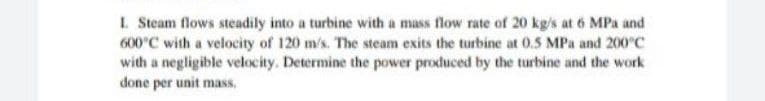 L Steam flows steadily into a turbine with a mass flow rate of 20 kg/s at 6 MPa and
600°C with a velocity of 120 m/s. The steam exits the turbine at 0.5 MPa and 200°C
with a negligible velocity. Determine the power produced by the turbine and the work
done per unit mass.
