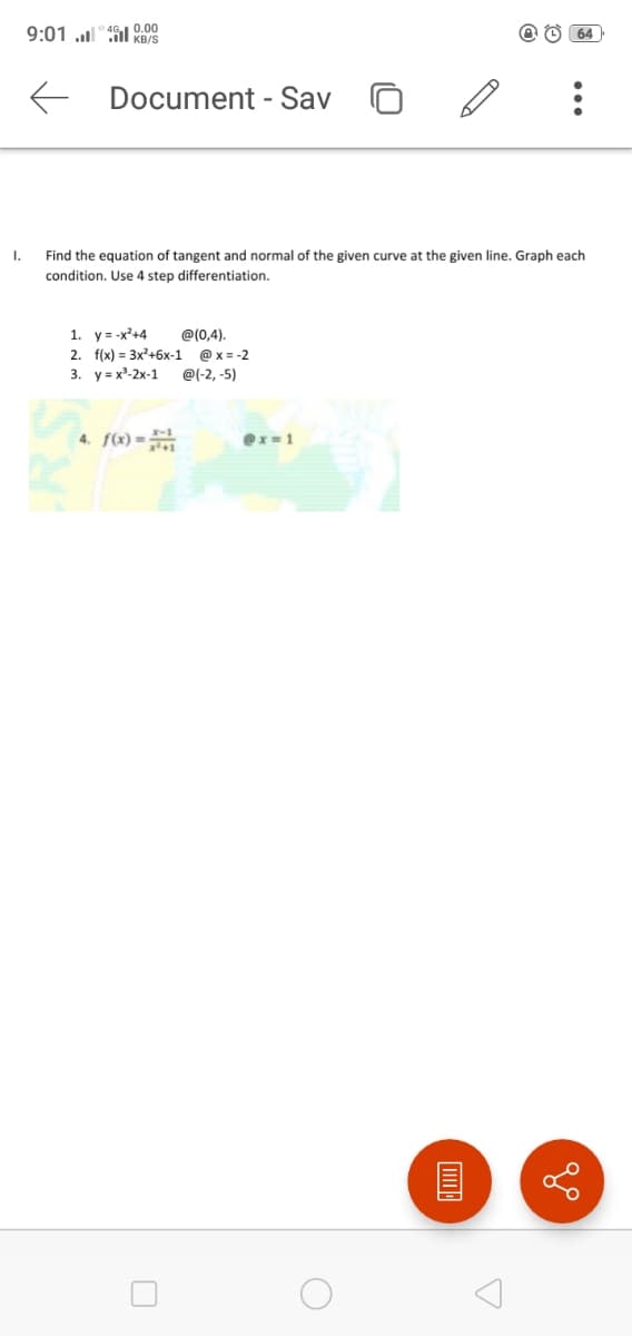 9:01 ull" 4SI 0.00
@ O 64
KB/S
E Document - Sav
I.
Find the equation of tangent and normal of the given curve at the given line. Graph each
condition. Use 4 step differentiation.
1. y= -x'+4
2. f(x) = 3x'+6x-1 @ x = -2
@(0,4).
3. уа х-2х-1
@(-2, -5)
4. f(x) =
ex=1
...
