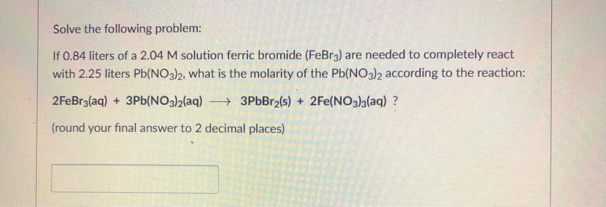 Solve the following problem:
If 0.84 liters of a 2.04 M solution ferric bromide (FeBr3) are needed to completely react
with 2.25 liters Pb(NO3)2, what is the molarity of the Pb(NO3)2 according to the reaction:
2FeBr3(aq) + 3Pb(NO3)2(aq) 3PbBr2(s) + 2Fe(NO3)a(aq) ?
(round your final answer to 2 decimal places)
