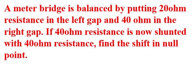 A meter bridge is balanced by putting 20ohm
resistance in the left gap and 40 ohm in the
right gap. If 40ohm resistance is now shunted
with 40ohm resistance, find the shift in null
point.