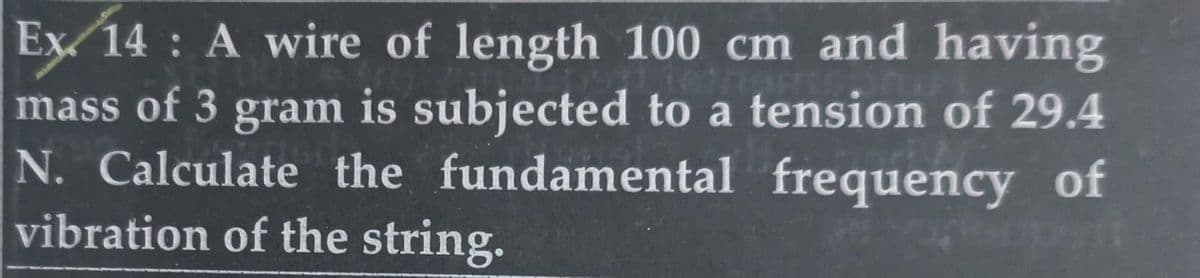 19
Ex/ 14: A wire of length 100 cm and having
mass of 3 gram is subjected to a tension of 29.4
N. Calculate the fundamental frequency of
vibration of the string.