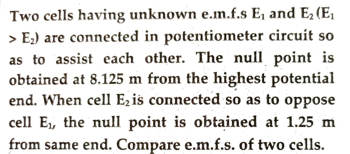 Two cells having unknown e.m.f.s E, and E₂ (E₁
> E₂) are connected in potentiometer circuit so
as to assist each other. The null point is
obtained at 8.125 m from the highest potential
end. When cell E₂ is connected so as to oppose
cell E₁, the null point is obtained at 1.25 m
from same end. Compare e.m.f.s. of two cells.