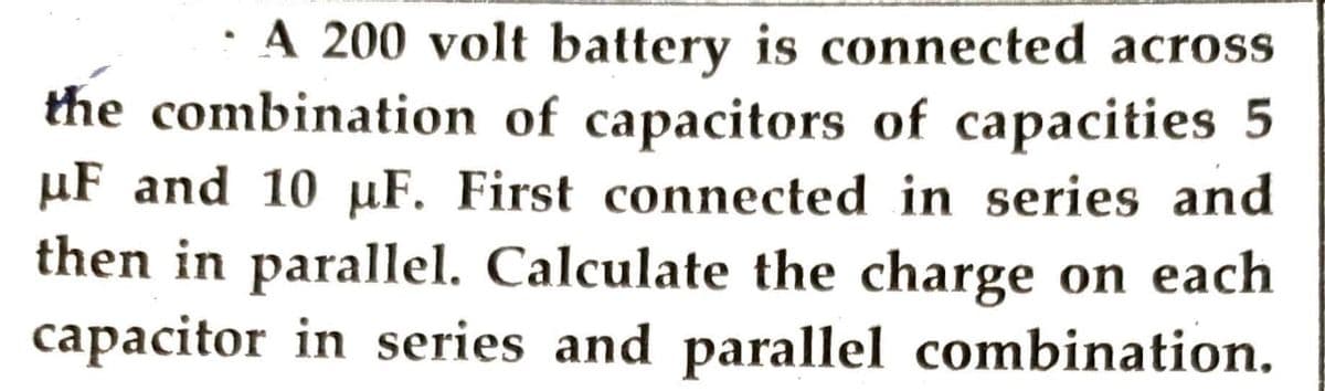 A 200 volt battery is connected across
the combination of capacitors of capacities 5
μF and 10 µF. First connected in series and
then in parallel. Calculate the charge on each
capacitor in series and parallel combination.