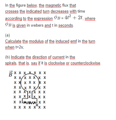 In the figure below, the magnetic flux that
crosses the indicated turn decreases with time
according to the expression OB = 4t + 2t¸ where
OB is given in webers and t in seconds.
(a)
Calculate the modulus of the induced emf in the turn
when t=2s;
(b) Indicate the direction of current in the
spirals, that is, say if it is clockwise or counterclockwise.
RXX XXX X X
X X/x X X X X
x X x x x x x
X Xx X x/x X
x x xX x X
X x Xx [x X X
x xlwwwx x
CR
X X X X x"x x
