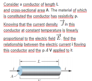 Consider a conductor of length L
and cross-sectional area A. The material of which
is constituted the conductor has resistivity p.
Jin this
Knowing that the current density
conductor at constant temperature is linearly
proportional to the electric field E find the
relationship between the electric current i flowing
this conductor and the p.d V applied to it.
