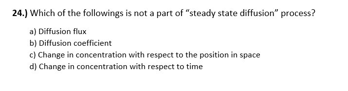 24.) Which of the followings is not a part of "steady state diffusion" process?
a) Diffusion flux
b) Diffusion coefficient
c) Change in concentration with respect to the position in space
d) Change in concentration with respect to time
