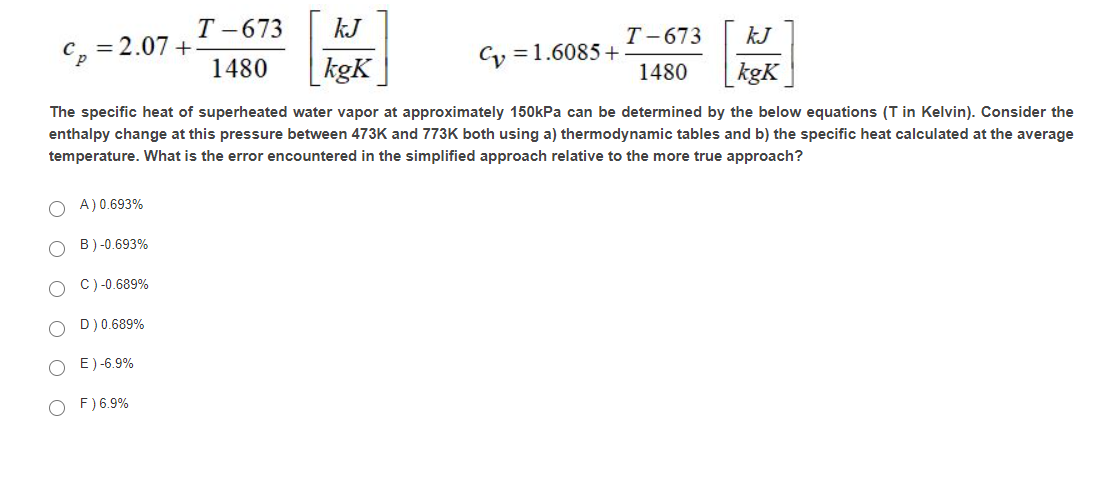 Т -673
kJ
Т -673
kJ
= 2.07 +
Cy =1.6085 +
1480
kgK
kgK
1480
The specific heat of superheated water vapor at approximately 150kPa can be determined by the below equations (T in Kelvin). Consider the
enthalpy change at this pressure between 473K and 773K both using a) thermodynamic tables and b) the specific heat calculated at the average
temperature. What is the error encountered in the simplified approach relative to the more true approach?
A) 0.693%
B) -0.693%
C)-0.689%
D) 0.689%
E) -6.9%
F) 6.9%
