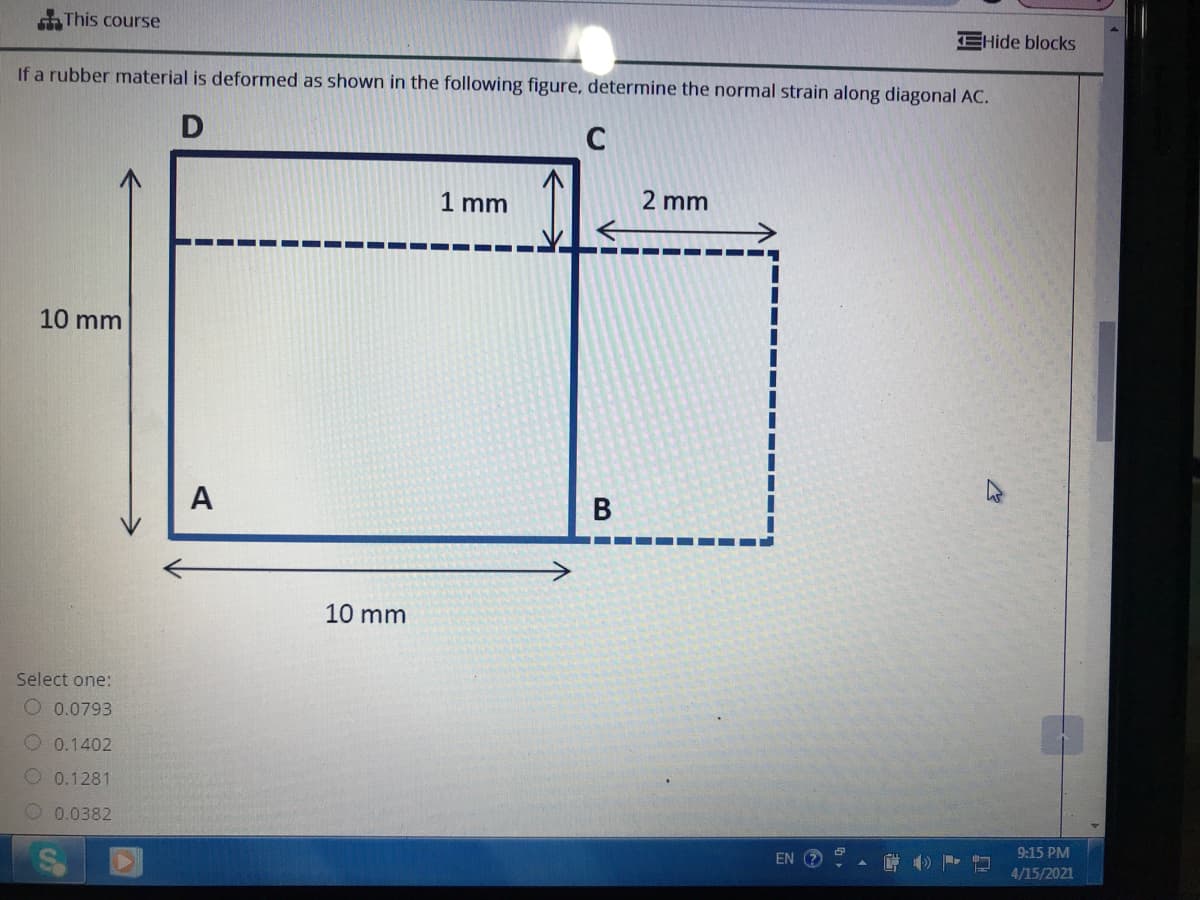 This course
EHide blocks
If a rubber material is deformed as shown in the following figure, determine the normal strain along diagonal AC.
C
1 mm
2 mm
10 mm
A
В
10 mm
Select one:
O 0.0793
O 0.1402
O 0.1281
0.0382
9:15 PM
EN
4/15/2021
