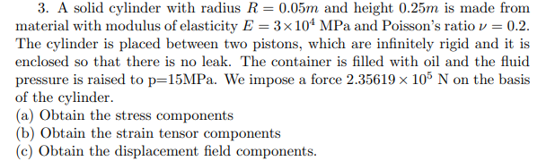 3. A solid cylinder with radius R = 0.05m and height 0.25m is made from
material with modulus of elasticity E=3×104 MPa and Poisson's ratio v = 0.2.
The cylinder is placed between two pistons, which are infinitely rigid and it is
enclosed so that there is no leak. The container is filled with oil and the fluid
pressure is raised to p=15MPa. We impose a force 2.35619 × 105 N on the basis
of the cylinder.
(a) Obtain the stress components
(b) Obtain the strain tensor components
(c) Obtain the displacement field components.