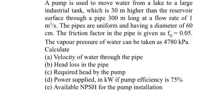 A pump is used to move water from a lake to a large
industrial tank, which is 30 m higher than the reservoir
surface through a pipe 300 m long at a flow rate of 1
m³/s. The pipes are uniform and having a diameter of 60
cm. The friction factor in the pipe is given as f = 0.05.
The vapour pressure of water can be taken as 4780 kPa.
Calculate
(a) Velocity of water through the pipe
(b) Head loss in the pipe
(c) Required head by the pump
(d) Power supplied, in kW if pump efficiency is 75%
(e) Available NPSH for the pump installation