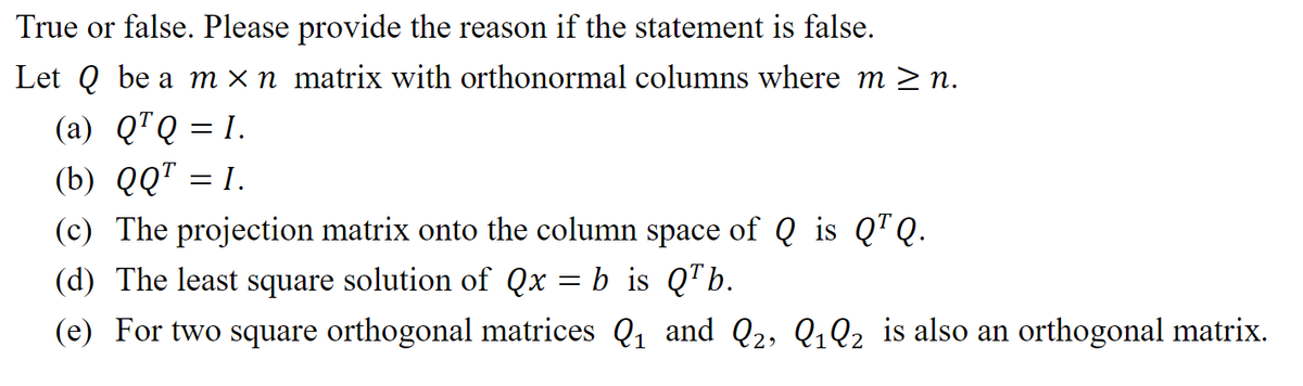 True or false. Please provide the reason if the statement is false.
Let Q be a m × n_matrix with orthonormal columns where m≥n.
(a) Q¹Q=1.
(b) QQ¹ = I.
(c) The projection matrix onto the column space of Q is Q¹Q.
(d) The least square solution of Qx b is QTb.
(e) For two square orthogonal matrices Q₁ and Q2, Q₁Q2 is also an orthogonal matrix.
1