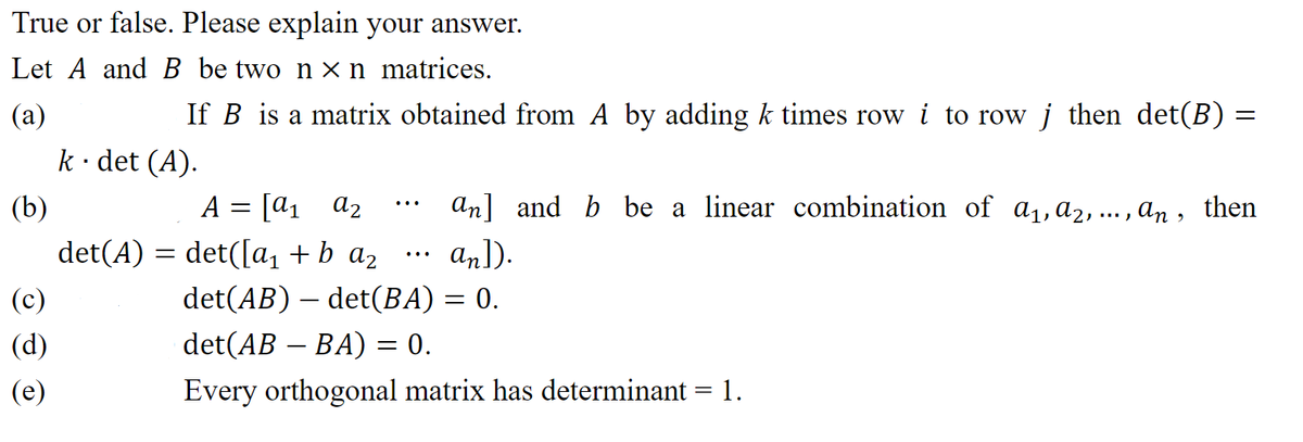 True or false. Please explain your answer.
Let A and B be two nx n matrices.
(a)
(b)
(c)
(d)
(e)
If B is a matrix obtained from A by adding k times row i to row j then det(B) =
k · det (A).
A = [a₁ A2
det(A) = det([a₁ + b a₂
an] and b be a linear combination of a₁, A2, ..., an, then
an]).
det(AB) – det(BA) = 0.
det(AB – BA) = 0.
Every orthogonal matrix has determinant 1.