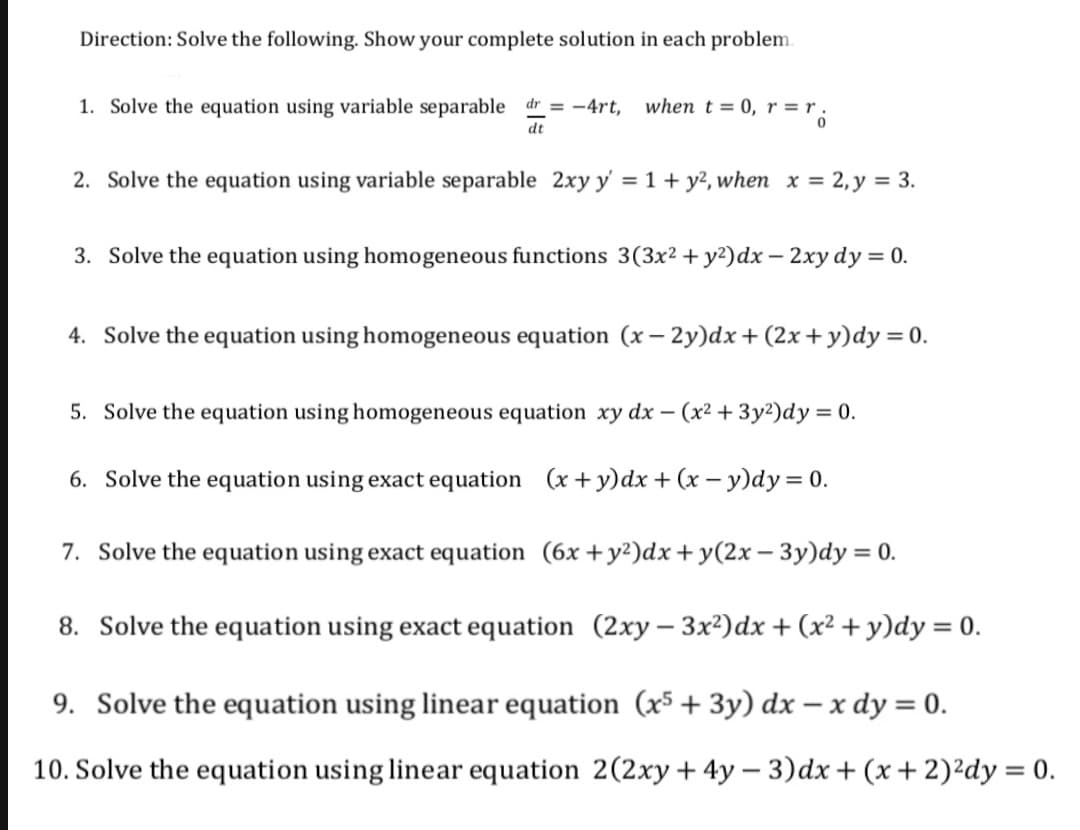 Direction: Solve the following. Show your complete solution in each problem.
1. Solve the equation using variable separable dr = -4rt, when t= 0, r = r .
dt
2. Solve the equation using variable separable 2xy y' = 1 + y², when x = 2,y = 3.
3. Solve the equation using homogeneous functions 3(3x² + y²)dx – 2xy dy = 0.
4. Solve the equation using homogeneous equation (x– 2y)dx+(2x + y)dy=0.
5. Solve the equation using homogeneous equation xy dx – (x² + 3y²)dy = 0.
6. Solve the equation using exact equation (x + y)dx + (x – y)dy = 0.
7. Solve the equation using exact equation (6x +y²)dx + y(2x – 3y)dy = 0.
8. Solve the equation using exact equation (2xy – 3x²)dx + (x² + y)dy = 0.
9. Solve the equation using linear equation (x5 + 3y) dx – x dy = 0.
10. Solve the equation using linear equation 2(2xy+4y – 3)dx+ (x+2)²dy = 0.
