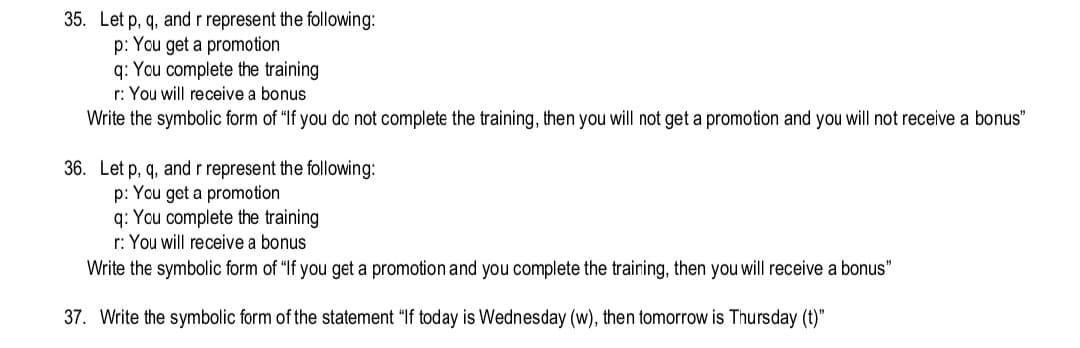 35. Let p, q, and r represent the following:
p: You get a promotion
q: You complete the training
r: You will receive a bonus
Write the symbolic form of "If you do not complete the training, then you will not get a promotion and you will not receive a bonus"
36. Let p, q, and r represent the following:
p: You get a promotion
q: You complete the training
r: You will receive a bonus
Write the symbolic form of "If you get a promotion and you complete the training, then you will receive a bonus"
37. Write the symbolic form of the statement "If today is Wednesday (w), then tomorrow is Thursday (t)"
