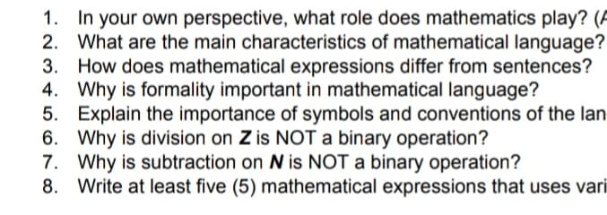 In your own perspective, what role does mathematics play? (A
2. What are the main characteristics of mathematical language?
3. How does mathematical expressions differ from sentences?
4. Why is formality important in mathematical language?
5. Explain the importance of symbols and conventions of the lan
6. Why is division on Z is NOT a binary operation?
7. Why is subtraction on N is NOT a binary operation?
8. Write at least five (5) mathematical expressions that uses vari
1.
