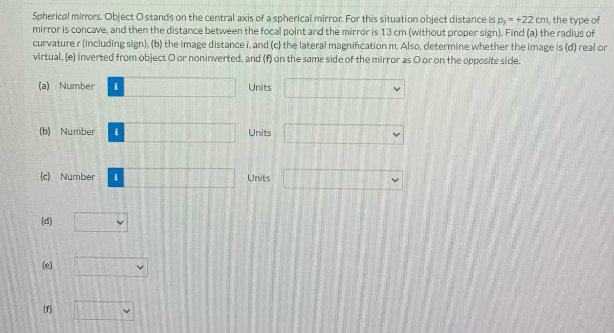 Spherical mirrors. Object O stands on the central axis of a spherical mirror. For this situation object distance is p, = +22 cm, the type of
mirror is concave, and then the distance between the focal point and the mirror is 13 cm (without proper sign). Find (a) the radius of
curvature r (including sign), (b) the image distance i, and (c) the lateral magnification m. Also, determine whether the image is (d) real or
virtual, (e) inverted from object O or noninverted, and (f) on the same side of the mirror as O or on the opposite side.
(a) Number
Units
(b) Number
Units
(c) Number
Units
(d)
(e)
(f)
