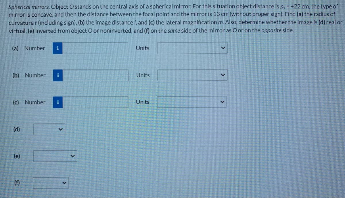 Spherical mirrors. Object O stands on the central axis of a spherical mirror. For this situation object distance is p, = +22 cm, the type of
mirror is concave, and then the distance between the focal point and the mirror is 13 cm (without proper sign). Find (a) the radius of
curvature r (including sign), (b) the image distance i, and (c) the lateral magnification m. Also, determine whether the image is (d) real or
virtual, (e) inverted from object O or noninverted, and (f) on the same side of the mirror as O or on the opposite side.
(a) Number
Units
(b) Number
Units
(c) Number
Units
(d)
(e)
(f)
