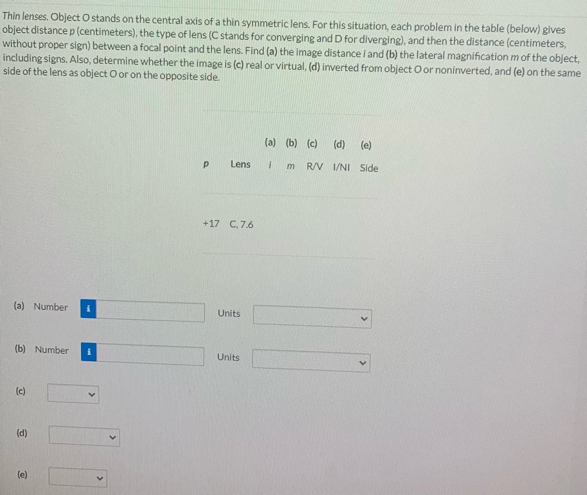Thin lenses. Object O stands on the central axis of a thin symmetric lens. For this situation, each problem in the table (below) gives
object distancep(centimeters), the type of lens (C stands for converging and D for diverging), and then the distance (centimeters,
without proper sign) between a focal point and the lens. Find (a) the image distance i and (b) the lateral magnification m of the object,
including signs. Also, determine whether the image is (c) real or virtual, (d) inverted from object O or noninverted, and (e) on the same
side of the lens as object O or on the opposite side.
(a) (b) (c)
(d)
(e)
Lens
RV I/NI Side
+17 C, 7.6
(a) Number
Units
(b) Number
Units
(c)
(d)
(e)
