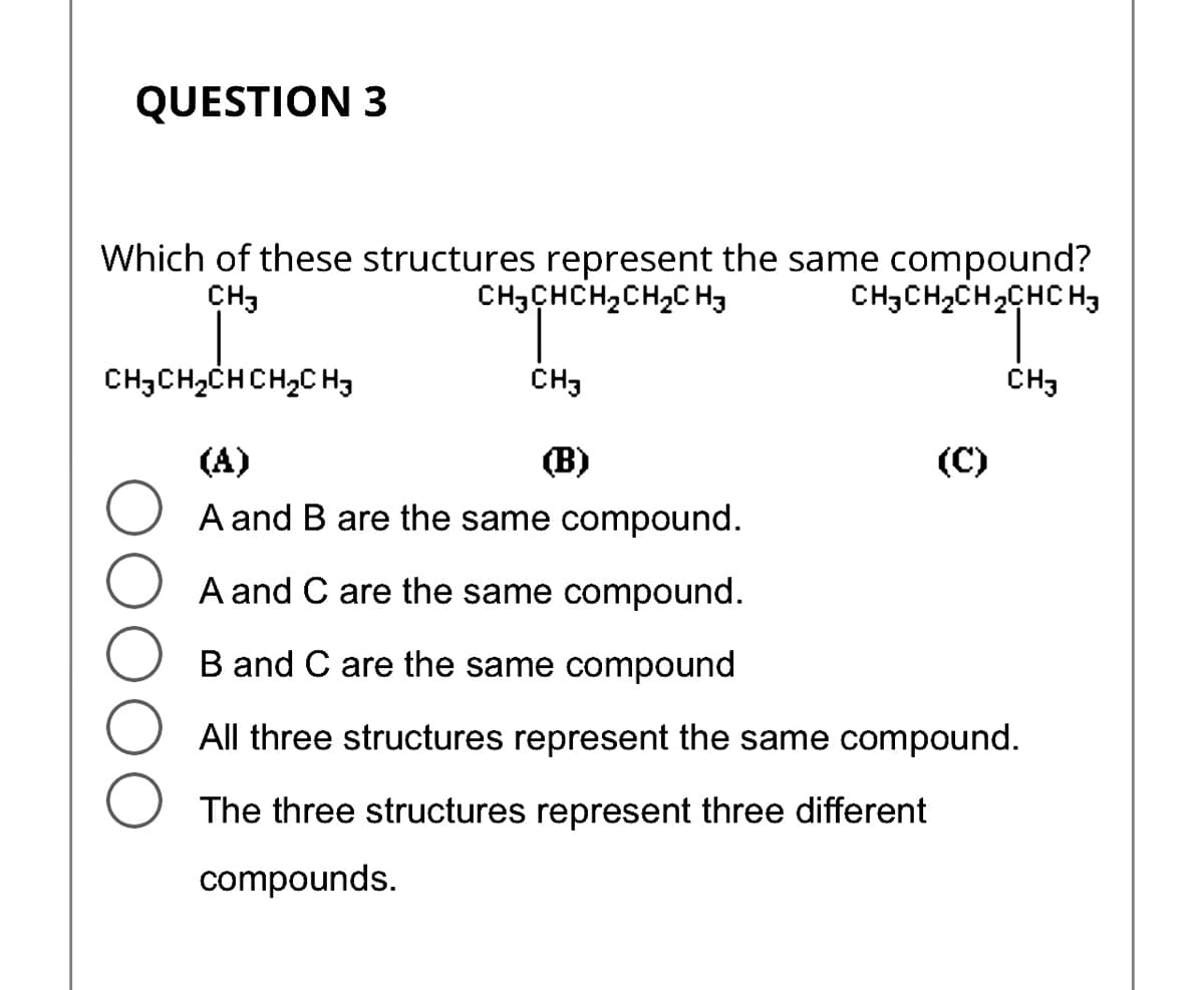 QUESTION 3
Which of these structures represent the same compound?
CH3
CH3CHCH₂CH₂CH3
CH3CH₂CH₂CHC H3
CH,CH,CHCH,CHy
(A)
(B)
O A and B are the same compound.
A and C are the same compound.
B and C are the same compound
All three structures represent the same compound.
CH3
The three structures represent three different
compounds.
(C)
CH3