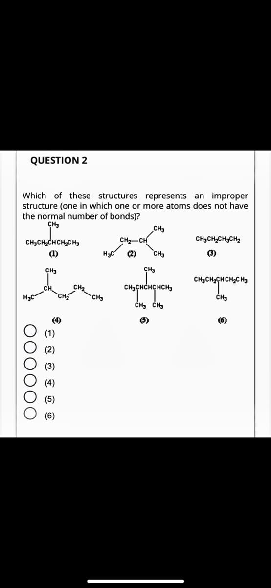 QUESTION 2
Which of these structures represents an improper
structure (one in which one or more atoms does not have
the normal number of bonds)?
CH
CHCHCHCHCH,
(1)
H₂C
000000
CH3
(1)
(2)
(3)
(4)
(5)
(6)
CH₂
H C
-CH3
CH₂-CH
(2)
_CH
CH
CH
сн сненансн
CH CH
CHCHCHCH
снаснасненаено
CH