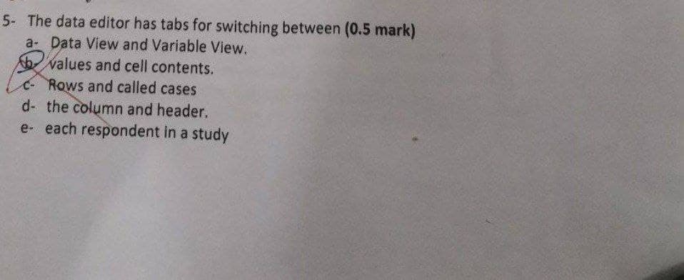 5- The data editor has tabs for switching between (0.5 mark)
a- Data View and Variable View.
bvalues and cell contents.
c-Rows and called cases
d- the column and header,
e- each respondent in a study
