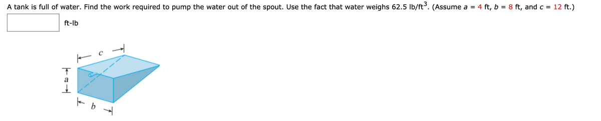 A tank is full of water. Find the work required to pump the water out of the spout. Use the fact that water weighs 62.5 lb/ft. (Assume a = 4 ft, b = 8 ft, and c = 12 ft.)
ft-lb
a
