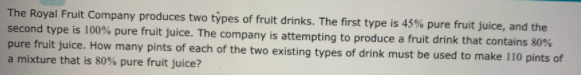 The Royal Fruit Company produces two types of fruit drinks. The first type is 45% pure fruit juice, and the
second type is 100% pure fruit juice. The company is attempting to produce a fruit drink that contains 80%
pure fruit juice. How many pints of each of the two existing types of drink must be used to make 110 pints of
a mixture that is 80% pure fruit juice?
