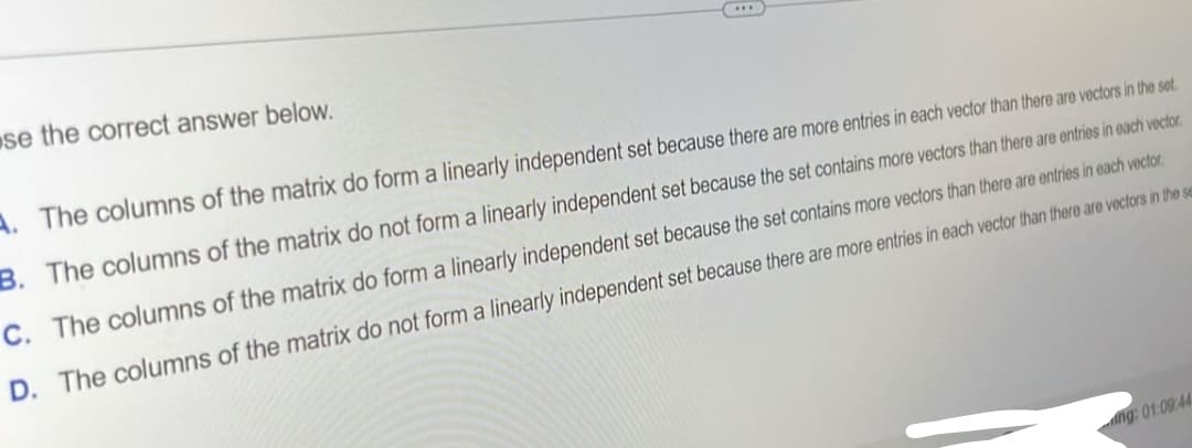se the correct answer below.
A. The columns of the matrix do form a linearly independent set because there are more entries in each vector than there are vectors in the set.
B. The columns of the matrix do not form a linearly independent set because the set contains more vectors than there are entries in each vector.
C. The columns of the matrix do form a linearly independent set because the set contains more vectors than there are entries in each vector.
D. The columns of the matrix do not form a linearly independent set because there are more entries in each vector than there are vectors in the se
ng: 01:09:44