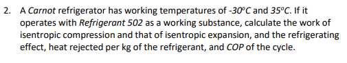 2. A Carnot refrigerator has working temperatures of -30°C and 35°C. If it
operates with Refrigerant 502 as a working substance, calculate the work of
isentropic compression and that of isentropic expansion, and the refrigerating
effect, heat rejected per kg of the refrigerant, and COP of the cycle.