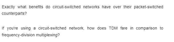 Exactly what benefits do circuit-switched networks have over their packet-switched
counterparts?
If you're using a circuit-switched network, how does TDM fare in comparison to
frequency-division multiplexing?