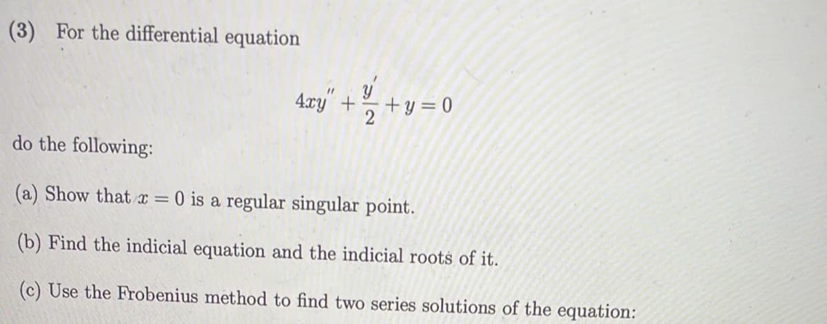 (3) For the differential equation
11
4xy +
+y=0
do the following:
(a) Show that x = 0 is a regular singular point.
(b) Find the indicial equation and the indicial roots of it.
(c) Use the Frobenius method to find two series solutions of the equation: