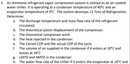 3. An Ammonia refrigerant vapor compression system is utilized as an air-cooled
water chiller. It is operating at a condenser temperature of 40°C and an
evaporator temperature of 0°C. The system develops 15 Tons of Refrigeration.
Determine:
a. The discharge temperature and mass flow rate of the refrigerant
circulated.
b. The theoretical piston displacement of the compressor.
c. The theoretical compressor work.
d. The heat rejected in the condenser.
e. The Carnot COP and the actual COP of the cycle.
f. The volume of air supplied in the condenser if it enters at 30°C and
leaves at 34°C.
g.
LMTD and AMTD in the condenser
h. The water flow rate of the chiller if it enters the evaporator at 10°C and