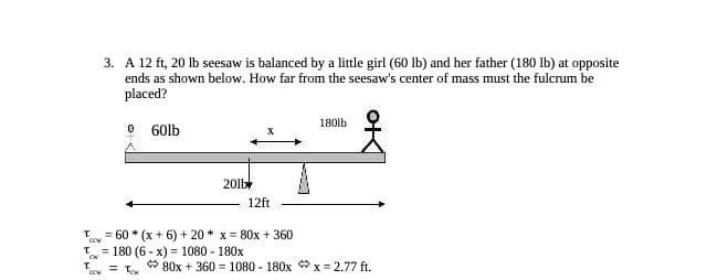 T
CW
T
3. A 12 ft, 20 lb seesaw is balanced by a little girl (60 lb) and her father (180 lb) at opposite
ends as shown below. How far from the seesaw's center of mass must the fulcrum be
placed?
CCW
0
A
60lb
T = 60* (x + 6) +20 * x = 80x + 360
CCW
201b
X
= 180 (6-x) = 1080 - 180x
= Tw
12ft
180lb
80x + 360 = 1080 - 180xx=2.77 ft.